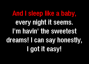 And I sleep like a baby,
every night it seems.
I'm havin' the sweetest
dreams! I can say honestly,
I got it easy!