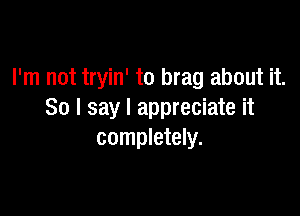 I'm not tryin' to brag about it.

So I say I appreciate it
completely.