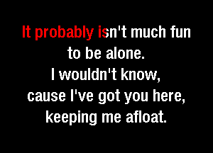 It probably isn't much fun
to be alone.
I wouldn't know,

cause I've got you here,
keeping me afloat.