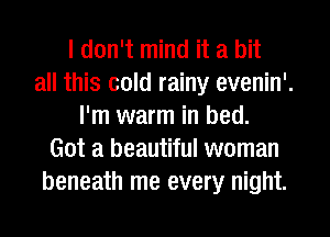 I don't mind it a hit
all this cold rainy evenin'.
I'm warm in bed.
Got a beautiful woman
beneath me every night.