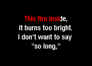 This fire inside,
it burns too bright.

I don't want to say
solongs'