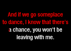 And if we go someplace
to dance, I know that there's
a chance, you won't be
leaving with me.