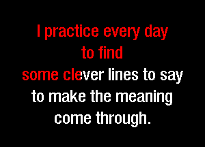 I practice every day
to find

some clever lines to say
to make the meaning
come through.