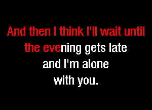 And then I think I'll wait until
the evening gets late

and I'm alone
with you.