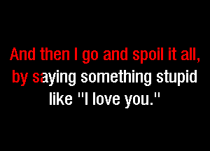 And then I go and spoil it all,

by saying something stupid
like I love you.