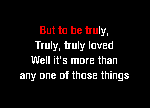 But to be truly,
Truly, truly loved

Well it's more than
any one of those things