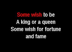 Some wish to be
A king or a queen

Some wish for fortune
and fame