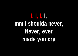 I. I. I. I.
mm I shoulda never,

Never, ever
made you cry