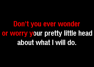 Don't you ever wonder

or worry your pretty little head
about what I will do.