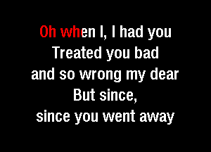 Oh when l, I had you
Treated you bad
and so wrong my dear

But since,
since you went away