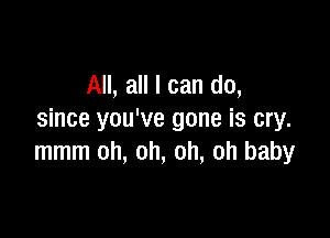 All, all I can do,

since you've gone is cry.
mmm oh, oh, oh, oh baby