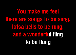 You make me feel
there are songs to be sung,
lotsa bells to be rung,

and a wonderful fling
to be flung