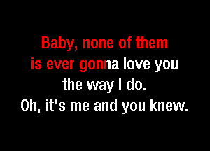 Baby, none of them
is ever gonna love you

the way I do.
Oh, it's me and you knew.