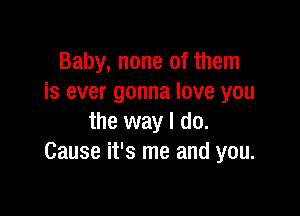 Baby, none of them
is ever gonna love you

the way I do.
Cause it's me and you.