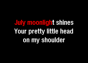 July moonlight shines
Your pretty little head

on my shoulder