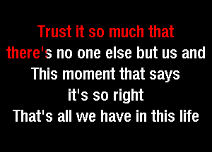 Trust it so much that
there's no one else but us and
This moment that says
it's so right
That's all we have in this life