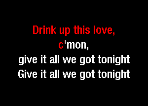 Drink up this love,
c'mon,

give it all we got tonight
Give it all we got tonight
