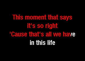 This moment that says
it's so right

'Cause that's all we have
in this life