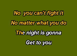 No you can 't fight it

No matter what you do

The night is gonna

Get to you