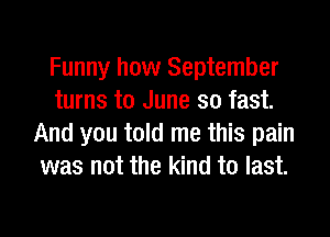 Funny how September
turns to June so fast.
And you told me this pain
was not the kind to last.