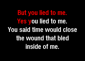 But you lied to me.
Yes you lied to me.
You said time would close

the wound that bled
inside of me.