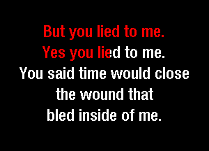 But you lied to me.
Yes you lied to me.
You said time would close

the wound that
bled inside of me.