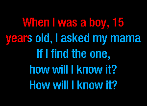 When I was a boy, 15
years old, I asked my mama

If I find the one,
how will I know it?
How will I know it?