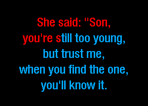 She saidz Son,
you're still too young,

but trust me,
when you find the one,
you'll know it.