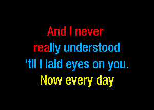 And I never
really understood

'til I laid eyes on you.
Now every day