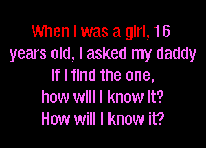 When I was a girl, 16
years old, I asked my daddy

If I find the one,
how will I know it?
How will I know it?