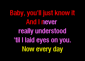 Baby, you'll just know it
And I never

really understood
'til I laid eyes on you.
Now every day