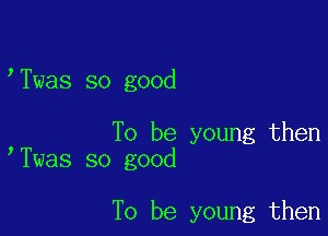 Twas so good

To be young then
Twas so good

To be young then