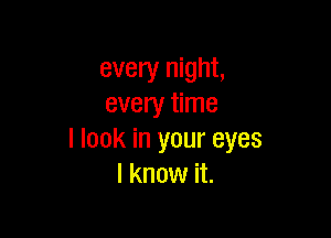 every night,
every time

I look in your eyes
I know it.