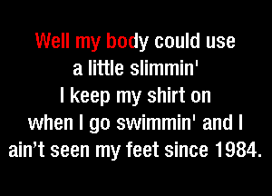 Well my body could use
a little slimmin'
I keep my shirt on
when I go swimmin' and I
ainIt seen my feet since 1984.