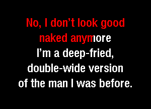 No, I dth look good
naked anymore
Pm a deep-fried,

doubIe-wide version
of the man I was before.