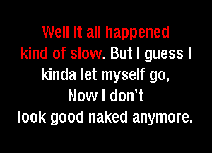 Well it all happened
kind of slow. But I guess I
kinda let myself go,

Now I don't
look good naked anymore.