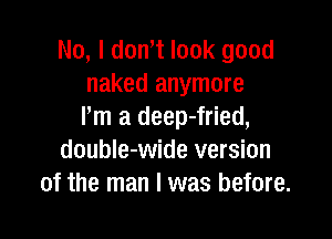 No, I dth look good
naked anymore
Pm a deep-fried,

doubIe-wide version
of the man I was before.