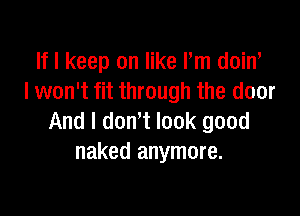 If I keep on like Pm doiw
I won't fit through the door

And I dowt look good
naked anymore.