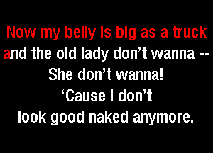 Now my belly is big as a truck
and the old lady dowt wanna --
She dowt wanna!
Cause I dowt
look good naked anymore.
