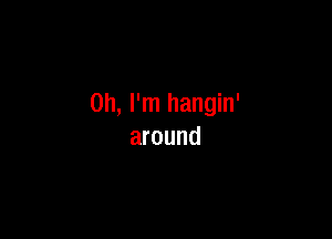 Oh, I'm hangin'

around