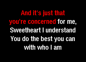 And it's just that
you're concerned for me,
Sweetheart I understand
You do the best you can

with who I am