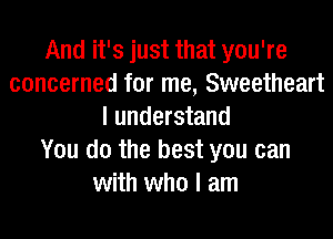 And it's just that you're
concerned for me, Sweetheart
I understand
You do the best you can
with who I am