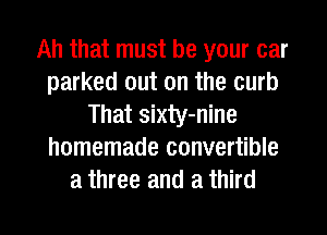 Ah that must be your car
parked out on the curb
That sixty-nine
homemade convertible
a three and a third

g