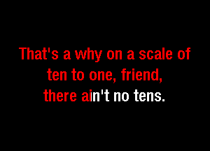 That's a why on a scale of

ten to one, friend,
there ain't no tens.