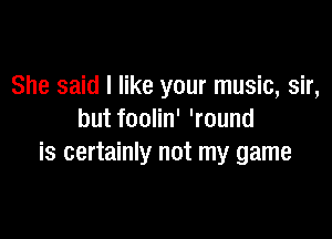 She said I like your music, sir,

but foolin' 'round
is certainly not my game