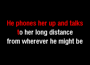 He phones her up and talks

to her long distance
from wherever he might be