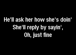 He'll ask her how she's doin'

She'll reply by sayin',
Oh, just fine