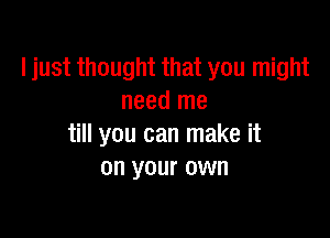 ljust thought that you might
need me

till you can make it
on your own