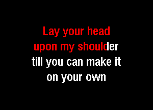 Lay your head
upon my shoulder

till you can make it
on your own