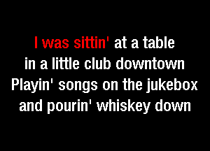 I was sittin' at a table
in a little club downtown
Playin' songs on the jukebox
and pourin' whiskey down